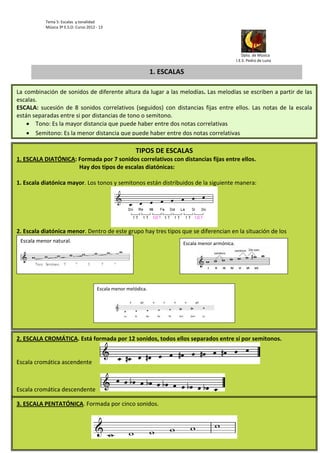 Tema 5: Escalas  y tonalidad 
              Música 3º E.S.O. Curso 2012 ‐ 13                                   




                                                                                                                                                                                                                                           
                                                                                                                                                                                                                       Dpto. de Música 
                                                                                                                                                                                                                  I.E.S. Pedro de Luna                                  

                                                                                                                  1. ESCALAS

La  combinación de sonidos de diferente altura da lugar a las melodías. Las melodías se escriben a partir de las 
escalas. 
ESCALA:  sucesión  de  8  sonidos  correlativos  (seguidos)  con  distancias  fijas  entre  ellos.  Las  notas  de  la  escala 
están separadas entre si por distancias de tono o semitono. 
      Tono: Es la mayor distancia que puede haber entre dos notas correlativas 
      Semitono: Es la menor distancia que puede haber entre dos notas correlativas 

                                                                                                     TIPOS DE ESCALAS
1. ESCALA DIATÓNICA: Formada por 7 sonidos correlativos con distancias fijas entre ellos.  
                                           Hay dos tipos de escalas diatónicas: 
 
1. Escala diatónica mayor. Los tonos y semitonos están distribuidos de la siguiente manera: 




                                                                                                                                                                                     
2. Escala diatónica menor. Dentro de este grupo hay tres tipos que se diferencian en la situación de los 
    Escala menor natural.                                                                                                                          Escala menor armónica. 
     


                                                                                                
                                                                                                                                                                                                                                         
                                                                                                                                                                                                                                                         
 
                                                               Escala menor melódica. 




                                                                                                                                                                                                      

2. ESCALA CROMÁTICA. Está formada por 12 sonidos, todos ellos separados entre sí por semitonos.  


Escala cromática ascendente



Escala cromática descendente

3. ESCALA PENTATÓNICA. Formada por cinco sonidos.  
 


                                                                                                                                                                                                          
 