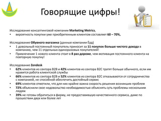 Говорящие цифры!
Исследование консалтинговой компании Marketing Metrics,
• вероятность покупки уже приобретенным клиентом составляет 60 – 70%,
Исследование Обувного магазина (данные компании Ёрд)
• 1 довольный постоянный покупатель приносит за 11 покупок больше чистого дохода в
компанию, чем 11 отдельных единоразовых покупателей!
• Привлечение 1 нового клиента стоит в 8 раз дороже, чем мотивация постоянного клиента на
повторную покупку!
Исследование Zendesk
• 62% клиентов из сектора B2B и 42% клиентов из сектора B2C тратят больше обычного, если им
нравится работа клиентской службы
• 66% клиентов из сектора B2B и 52% клиентов из сектора B2C отказываются от сотрудничества
с компанией, не способной обеспечить достойный сервис
• 69% клиентов отметили, что для них крайне важна скорость решения возникших проблем
• 72% объяснили свое недовольство необходимостью объяснять суть проблемы нескольким
людям
• 39% не готовы обратиться в фирму, не предоставившую качественного сервиса, даже по
прошествии двух или более лет
 