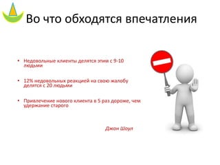 Во что обходятся впечатления
• Недовольные клиенты делятся этим с 9-10
людьми
• 12% недовольных реакцией на свою жалобу
делятся с 20 людьми
• Привлечение нового клиента в 5 раз дороже, чем
удержание старого
Джон Шоул
 