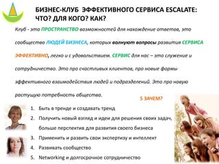 БИЗНЕС-КЛУБ ЭФФЕКТИВНОГО СЕРВИСА ESCALATE:
ЧТО? ДЛЯ КОГО? КАК?
Клуб - это ПРОСТРАНСТВО возможностей для нахождение ответов, это
сообщество ЛЮДЕЙ БИЗНЕСА, которых волнуют вопросы развития СЕРВИСА
ЭФФЕКТИВНО, легко и с удовольствием. СЕРВИС для нас – это служение и
сотрудничество. Это про счастливых клиентов, про новые формы
эффективного взаимодействия людей и подразделений. Это про новую
растущую потребность общества.
5 ЗАЧЕМ?
1. Быть в тренде и создавать тренд
2. Получить новый взгляд и идеи для решения своих задач,
больше перспектив для развития своего бизнеса
3. Применить и развить свои экспертизу и интеллект
4. Развивать сообщество
5. Networking и долгосрочное сотрудничество
 