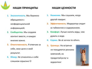 НАШИ ПРИНЦИПЫ
1. Экологичность. Мы бережно
обращаемся с
конфиденциальной
информацией.
2. Сообщество. Мы создаем
контент вместе, и каждое
мнение важно.
3. Ответственность. Я отвечаю за
себя, свои цели и свой
результат.
4. Юмор. Не относитесь к себе
слишком серьезно ☺
НАШИ ЦЕННОСТИ
1. Уважение. Мы слушаем, когда
другой говорит.
2. Эффективность. Модератор следит
за таймингом и содержанием.
3. Комфорт. Лучше налить воды, чем
думать о воде.
4. Сервис. Be at service to others.
5. Границы. На встречах
не поощряется реклама
компаний, их
продуктовуслуг и
хедхантинг
 