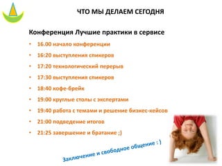 Конференция Лучшие практики в сервисе
• 16.00 начало конференции
• 16:20 выступления спикеров
• 17:20 технологический перерыв
• 17:30 выступления спикеров
• 18:40 кофе-брейк
• 19:00 круглые столы с экспертами
• 19:40 работа с темами и решение бизнес-кейсов
• 21:00 подведение итогов
• 21:25 завершение и братание ;)
ЧТО МЫ ДЕЛАЕМ СЕГОДНЯ
 