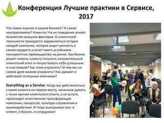 Конференция Лучшие практики в Сервисе,
2017
Что самое важное в вашем бизнесе? А самое
неуправляемое? Клиенты! На их поведение влияет
множество внешних факторов. О клиентской
лояльности приходится задумываться сегодня
каждой компании, которая видит ценность в
своем продукте и хочет иметь устойчивое
конкурентное преимущество на рынке. Как бизнес
может помочь клиенту получить положительный
клиентский опыт и почувствовать себя успешным
и счастливым? Как этим управлять? И чем мы на
самом деле можем управлять? Как думают и
действуют успешные компании?
Everything as a Service. Когда мы действительно
ставим клиента на первое место, начинаем думать
с точки зрения клиентского опыта, а не услуги,
происходит качественная трансформация
компании, процессов, культуры управления и
взаимодействия. И тогда выигрывают все: и
клиент, и бизнес, и сотрудники!
 