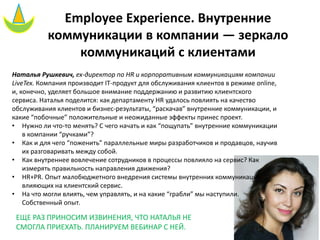 Employee Experience. Внутренние
коммуникации в компании — зеркало
коммуникаций с клиентами
Наталья Рушкевич, ex-директор по HR и корпоративным коммуникациям компании
LiveTex. Компания производит IT-продукт для обслуживания клиентов в режиме online,
и, конечно, уделяет большое внимание поддержанию и развитию клиентского
сервиса. Наталья поделится: как департаменту HR удалось повлиять на качество
обслуживания клиентов и бизнес-результаты, “раскачав” внутренние коммуникации, и
какие “побочные” положительные и неожиданные эффекты принес проект.
• Нужно ли что-то менять? С чего начать и как “пощупать” внутренние коммуникации
в компании “ручками”?
• Как и для чего “поженить” параллельные миры разработчиков и продавцов, научив
их разговаривать между собой.
• Как внутреннее вовлечение сотрудников в процессы повлияло на сервис? Как
измерять правильность направления движения?
• HR+PR. Опыт малобюджетного внедрения системы внутренних коммуникаций,
влияющих на клиентский сервис.
• На что могли влиять, чем управлять, и на какие “грабли” мы наступили.
Собственный опыт.
ЕЩЕ РАЗ ПРИНОСИМ ИЗВИНЕНИЯ, ЧТО НАТАЛЬЯ НЕ
СМОГЛА ПРИЕХАТЬ. ПЛАНИРУЕМ ВЕБИНАР С НЕЙ.
 
