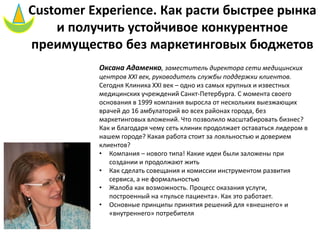 Customer Experience. Как расти быстрее рынка
и получить устойчивое конкурентное
преимущество без маркетинговых бюджетов
Оксана Адаменко, заместитель директора сети медицинских
центров XXI век, руководитель службы поддержки клиентов.
Сегодня Клиника XXI век – одно из самых крупных и известных
медицинских учреждений Санкт-Петербурга. С момента своего
основания в 1999 компания выросла от нескольких выезжающих
врачей до 16 амбулаторий во всех районах города, без
маркетинговых вложений. Что позволило масштабировать бизнес?
Как и благодаря чему сеть клиник продолжает оставаться лидером в
нашем городе? Какая работа стоит за лояльностью и доверием
клиентов?
• Компания – нового типа! Какие идеи были заложены при
создании и продолжают жить
• Как сделать совещания и комиссии инструментом развития
сервиса, а не формальностью
• Жалоба как возможность. Процесс оказания услуги,
построенный на «пульсе пациента». Как это работает.
• Основные принципы принятия решений для «внешнего» и
«внутреннего» потребителя
 