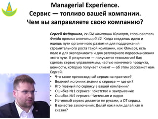 Managerial Experience.
Сервис — топливо вашей компании.
Чем вы заправляете свою компанию?
Сергей Федоринов, ex.GM компании Юлмарт, сооснователь
Фонда прямых инвестиций 42. Когда создаешь идею и
ищешь пути органичного развития для поддержания
стремительного роста такой компании, как Юлмарт, есть
поле и для эксперимента и для регулярного переосмысления
этого пути. В результате — получается технология! Как
сделать сервис управляемым, частью конечного продукта,
ценности, которую получает клиент — об этом расскажет нам
Сергей.
• Что такое превосходный сервис на практике?
• Великий источник знания о сервисе — где он?
• Кто главный по сервису в вашей компании?
• Ошибка №1 сервиса: Кокетство и заигрывание
• Ошибка №2 сервиса: Чистенько и ладно
• Истинный сервис делается не руками, а ОТ сердца.
• В качестве заключения: Делай как я или делай как я
сказал?
 