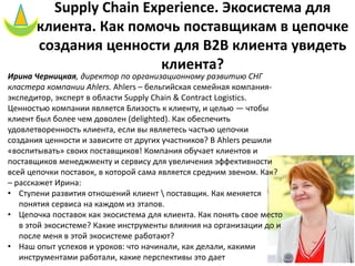 Supply Chain Experience. Экосистема для
клиента. Как помочь поставщикам в цепочке
создания ценности для B2B клиента увидеть
клиента?
Ирина Черницкая, директор по организационному развитию СНГ
кластера компании Ahlers. Ahlers – бельгийская семейная компания-
экспедитор, эксперт в области Supply Chain & Contract Logistics.
Ценностью компании является Близость к клиенту, и целью — чтобы
клиент был более чем доволен (delighted). Как обеспечить
удовлетворенность клиента, если вы являетесь частью цепочки
создания ценности и зависите от других участников? В Ahlers решили
«воспитывать» своих поставщиков! Компания обучает клиентов и
поставщиков менеджменту и сервису для увеличения эффективности
всей цепочки поставок, в которой сама является средним звеном. Как?
– расскажет Ирина:
• Ступени развития отношений клиент  поставщик. Как меняется
понятия сервиса на каждом из этапов.
• Цепочка поставок как экосистема для клиента. Как понять свое место
в этой экосистеме? Какие инструменты влияния на организации до и
после меня в этой экосистеме работают?
• Наш опыт успехов и уроков: что начинали, как делали, какими
инструментами работали, какие перспективы это дает
 