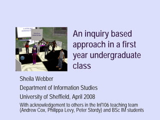 An inquiry based
                          approach in a first
                          year undergraduate
                          class
Sheila Webber
Department of Information Studies
University of Sheffield, April 2008
With acknowledgement to others in the Inf106 teaching team
(Andrew Cox, Philippa Levy, Peter Stordy) and BSc IM students
                                                  Sheila Webber, 2008
 
