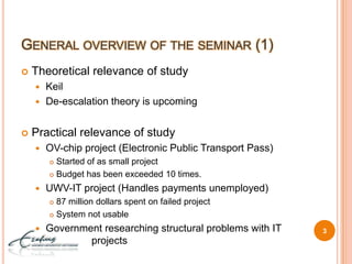 General overview of the seminar (1)Theoretical relevance of study KeilDe-escalation theory is upcomingPractical relevance of studyOV-chip project (Electronic Public Transport Pass)Started of as small projectBudget has been exceeded 10 times.UWV-IT project (Handles payments unemployed)87 million dollars spent on failed projectSystem not usableGovernment researching structural problems with IT     		projects3