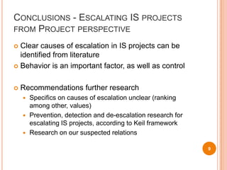 Conclusions - Escalating IS projects from Project perspectiveClear causes of escalation in IS projects can be identified from literatureBehavior is an important factor, as well as controlRecommendations further researchSpecifics on causes of escalation unclear (ranking among other, values)Prevention, detection and de-escalation research for escalating IS projects, according to Keil frameworkResearch on our suspected relations9
