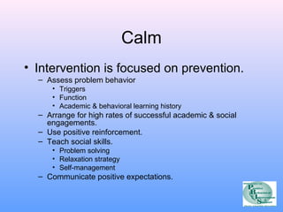 Calm 
• Intervention is focused on prevention. 
– Assess problem behavior 
• Triggers 
• Function 
• Academic & behavioral learning history 
– Arrange for high rates of successful academic & social 
engagements. 
– Use positive reinforcement. 
– Teach social skills. 
• Problem solving 
• Relaxation strategy 
• Self-management 
– Communicate positive expectations. 
 