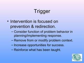 Trigger 
• Intervention is focused on 
prevention & redirection. 
– Consider function of problem behavior in 
planning/implementing response. 
– Remove from or modify problem context. 
– Increase opportunities for success. 
– Reinforce what has been taught. 
 
