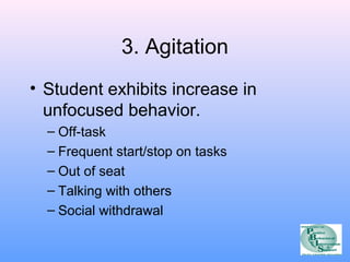 3. Agitation 
• Student exhibits increase in 
unfocused behavior. 
– Off-task 
– Frequent start/stop on tasks 
– Out of seat 
– Talking with others 
– Social withdrawal 
 