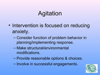Agitation 
• Intervention is focused on reducing 
anxiety. 
– Consider function of problem behavior in 
planning/implementing response. 
– Make structural/environmental 
modifications. 
– Provide reasonable options & choices. 
– Involve in successful engagements. 
 