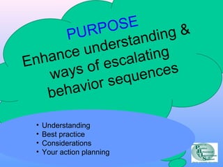 PURPOSE 
Enhance understanding & 
ways of escalating 
behavior sequences 
• Understanding 
• Best practice 
• Considerations 
• Your action planning 
 
