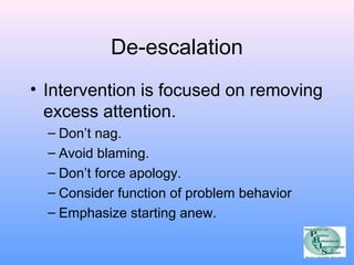 De-escalation 
• Intervention is focused on removing 
excess attention. 
– Don’t nag. 
– Avoid blaming. 
– Don’t force apology. 
– Consider function of problem behavior 
– Emphasize starting anew. 
 