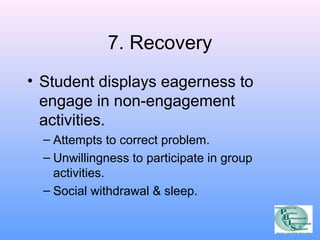 7. Recovery 
• Student displays eagerness to 
engage in non-engagement 
activities. 
– Attempts to correct problem. 
– Unwillingness to participate in group 
activities. 
– Social withdrawal & sleep. 
 