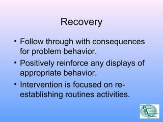 Recovery 
• Follow through with consequences 
for problem behavior. 
• Positively reinforce any displays of 
appropriate behavior. 
• Intervention is focused on re-establishing 
routines activities. 
 