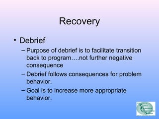 Recovery 
• Debrief 
– Purpose of debrief is to facilitate transition 
back to program….not further negative 
consequence 
– Debrief follows consequences for problem 
behavior. 
– Goal is to increase more appropriate 
behavior. 
 