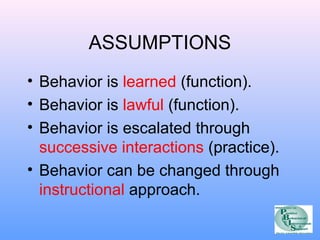 ASSUMPTIONS 
• Behavior is learned (function). 
• Behavior is lawful (function). 
• Behavior is escalated through 
successive interactions (practice). 
• Behavior can be changed through 
instructional approach. 
 