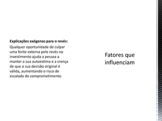 Explicações exógenas para o revés:
Qualquer oportunidade de culpar
uma fonte externa pelo revés no
investimento ajuda a pessoa a
manter a sua autoestima e a crença
de que a sua decisão original é
válida, aumentando o risco de
escalada do comprometimento.
 