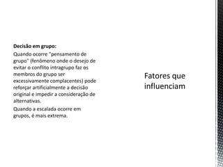 Decisão em grupo:
Quando ocorre "pensamento de
grupo" (fenômeno onde o desejo de
evitar o conflito intragrupo faz os
membros do grupo ser
excessivamente complacentes) pode
reforçar artificialmente a decisão
original e impedir a consideração de
alternativas.
Quando a escalada ocorre em
grupos, é mais extrema.
 