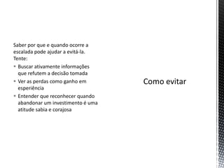 Saber por que e quando ocorre a
escalada pode ajudar a evitá-la.
Tente:
 Buscar ativamente informações
que refutem a decisão tomada
 Ver as perdas como ganho em
esperiência
 Entender que reconhecer quando
abandonar um investimento é uma
atitude sabia e corajosa
 