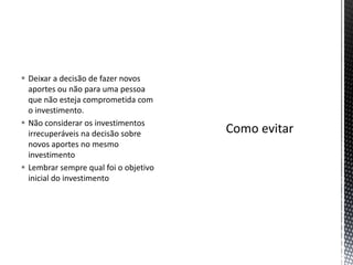  Deixar a decisão de fazer novos
aportes ou não para uma pessoa
que não esteja comprometida com
o investimento.
 Não considerar os investimentos
irrecuperáveis na decisão sobre
novos aportes no mesmo
investimento
 Lembrar sempre qual foi o objetivo
inicial do investimento
 