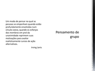Um modo de pensar no qual as
pessoas se empenham quando estão
profundamente envolvidas num
círculo coeso, quando os esforços
dos membros em prol da
unanimidade reprimem suas
motivações para avaliar
realisticamente cursos de ação
alternativos.
Irving Janis
 
