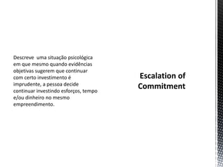 Descreve uma situação psicológica
em que mesmo quando evidências
objetivas sugerem que continuar
com certo investimento é
imprudente, a pessoa decide
continuar investindo esforços, tempo
e/ou dinheiro no mesmo
empreendimento.
 
