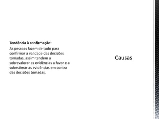 Tendência à confirmação:
As pessoas fazem de tudo para
confirmar a validade das decisões
tomadas, assim tendem a
sobrevalorar as evidências a favor e a
subestimar as evidências em contra
das decisões tomadas.
 