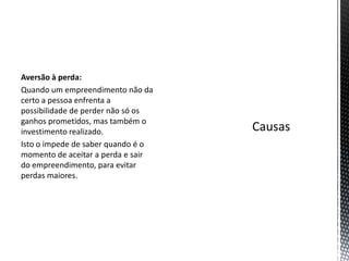 Aversão à perda:
Quando um empreendimento não da
certo a pessoa enfrenta a
possibilidade de perder não só os
ganhos prometidos, mas também o
investimento realizado.
Isto o impede de saber quando é o
momento de aceitar a perda e sair
do empreendimento, para evitar
perdas maiores.
 