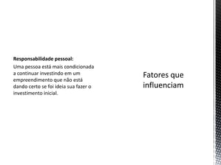 Responsabilidade pessoal:
Uma pessoa está mais condicionada
a continuar investindo em um
empreendimento que não está
dando certo se foi ideia sua fazer o
investimento inicial.
 