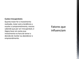 Custos irrecuperáveis:
Quanto maior for o investimento
realizado, maior será a tendência a
escalar o comprometimento, mesmo
sabendo que por ser irrecuperável, é
ilógico levar em conta esse
investimento na hora de tomar a
decisão de manter ou abandonar o
empreendimento.
 