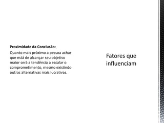 Proximidade da Conclusão:
Quanto mais próximo a pessoa achar
que está de alcançar seu objetivo
maior será a tendência a escalar o
comprometimento, mesmo existindo
outras alternativas mais lucrativas.
 