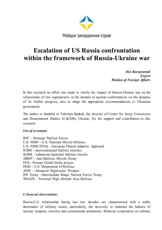 Escalation of US Russia confrontation
within the framework of Russia-Ukraine war
Alex Kuropiatnyk
Expert
Maidan of Foreign Affairs
In this research an effort was made to clarify the impact of Russia-Ukraine war on the
relationship of two superpowers in the domain of nuclear confrontation, on the dynamic
of its further progress, also to shape the appropriate recommendations to Ukrainian
government.
The author is thankful to Valentyn Badrak, the director of Center for Army, Conversion
and Disarmament Studies (CACDS), Ukraine, for his support and contribution to this
research.
List of acronyms
SNF – Strategic Nuclear Forces
U.S. NMD – U.S. National Missile Defense
U.S. NMD EPAA - European Phased Adaptive Approach
ICBM - intercontinental ballistic missiles
SLBM - submarine-launched ballistic missile
ABMT - Anti-Ballistic Missile Treaty
PGS - Prompt Global Strike project
DOD – U.S. Department of Defense
AHW – Advanced Hypersonic Weapon
INF Treaty - Intermediate Range Nuclear Forces Treaty
ТHAAD - Terminal High Altitude Area Defense
I .General observations:
Russia-U.S. relationship during last two decades are characterized with a stable
dominance of military issues, particularly, the necessity to maintain the balance of
nuclear weapons, missiles and conventional armaments. Bilateral cooperation on military
 