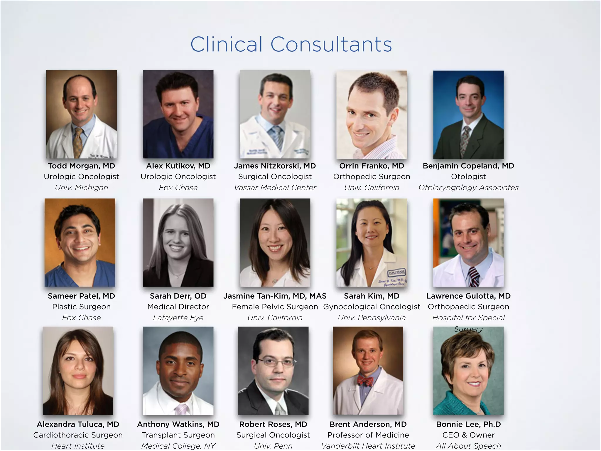 Clinical Consultants

Todd Morgan, MD
Urologic Oncologist
Univ. Michigan

Alex Kutikov, MD
Urologic Oncologist
Fox Chase

Sameer Patel, MD
Plastic Surgeon
Fox Chase

Sarah Derr, OD
Medical Director
Lafayette Eye

Alexandra Tuluca, MD
Cardiothoracic Surgeon
Heart Institute

Anthony Watkins, MD
Transplant Surgeon
Medical College, NY

James Nitzkorski, MD
Surgical Oncologist
Vassar Medical Center

Orrin Franko, MD
Orthopedic Surgeon
Univ. California

Benjamin Copeland, MD
Otologist
Otolaryngology Associates

Jasmine Tan-Kim, MD, MAS
Sarah Kim, MD
Lawrence Gulotta, MD
Female Pelvic Surgeon Gynocological Oncologist Orthopaedic Surgeon
Univ. California
Univ. Pennsylvania
Hospital for Special
Surgery

Robert Roses, MD
Surgical Oncologist
Univ. Penn

Brent Anderson, MD
Professor of Medicine
Vanderbilt Heart Institute

Bonnie Lee, Ph.D
CEO & Owner
All About Speech

 