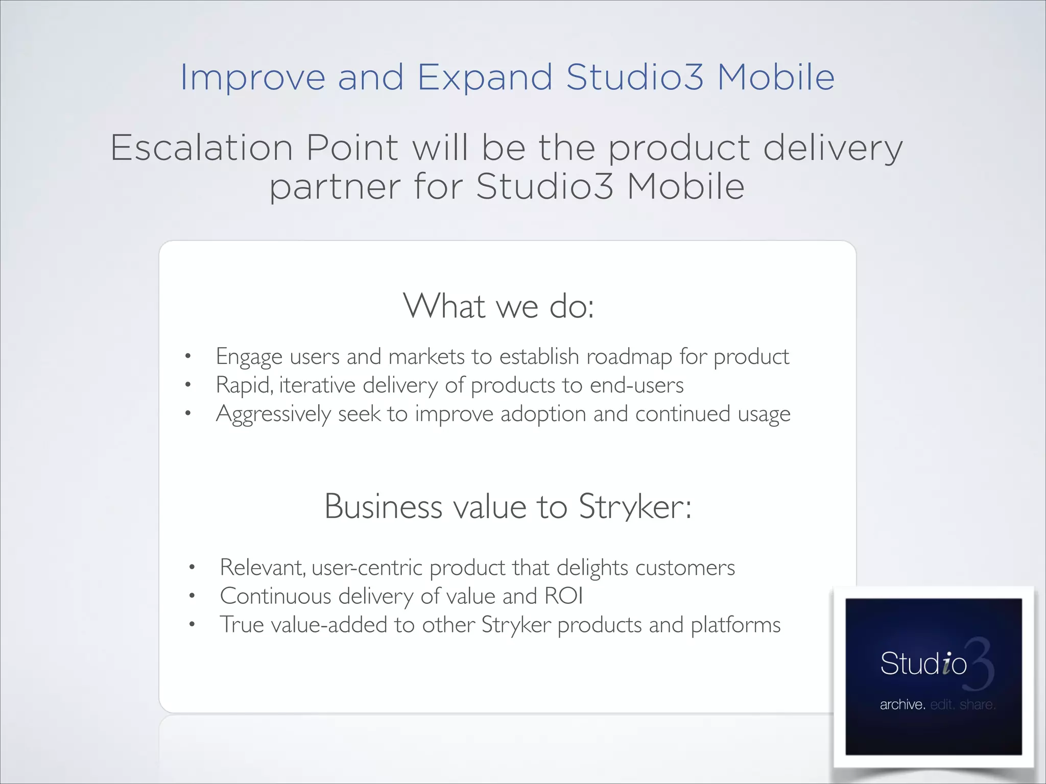 Improve and Expand Studio3 Mobile
Escalation Point will be the product delivery
partner for Studio3 Mobile
What we do:
•
•
•

Engage users and markets to establish roadmap for product	

Rapid, iterative delivery of products to end-users	

Aggressively seek to improve adoption and continued usage

Business value to Stryker:
•
•
•

Relevant, user-centric product that delights customers	

Continuous delivery of value and ROI	

True value-added to other Stryker products and platforms

 