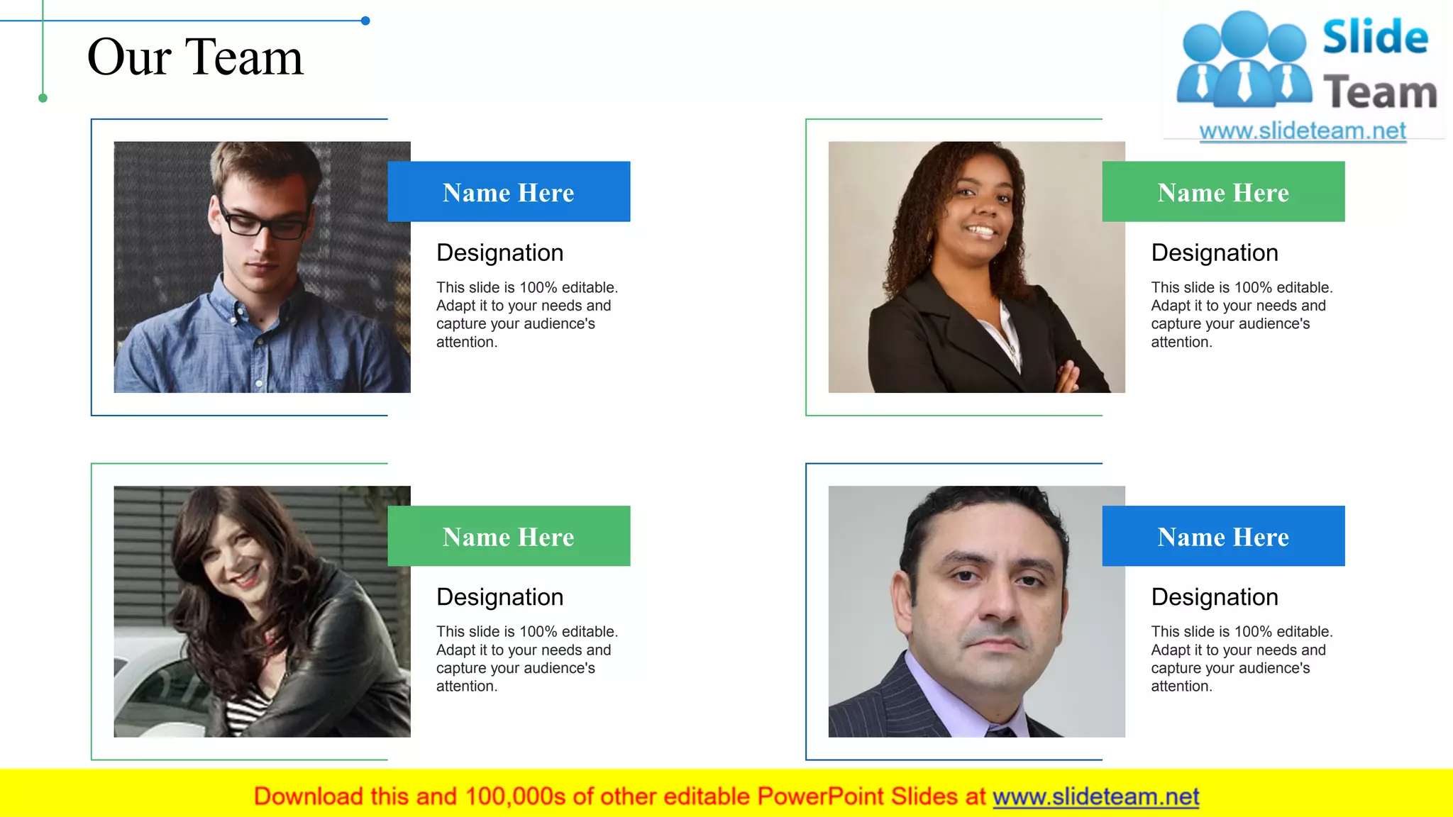 Our Team
Name Here
Designation
This slide is 100% editable.
Adapt it to your needs and
capture your audience's
attention.
Name Here
Designation
This slide is 100% editable.
Adapt it to your needs and
capture your audience's
attention.
Name Here
Designation
This slide is 100% editable.
Adapt it to your needs and
capture your audience's
attention.
Name Here
Designation
This slide is 100% editable.
Adapt it to your needs and
capture your audience's
attention.
12
 