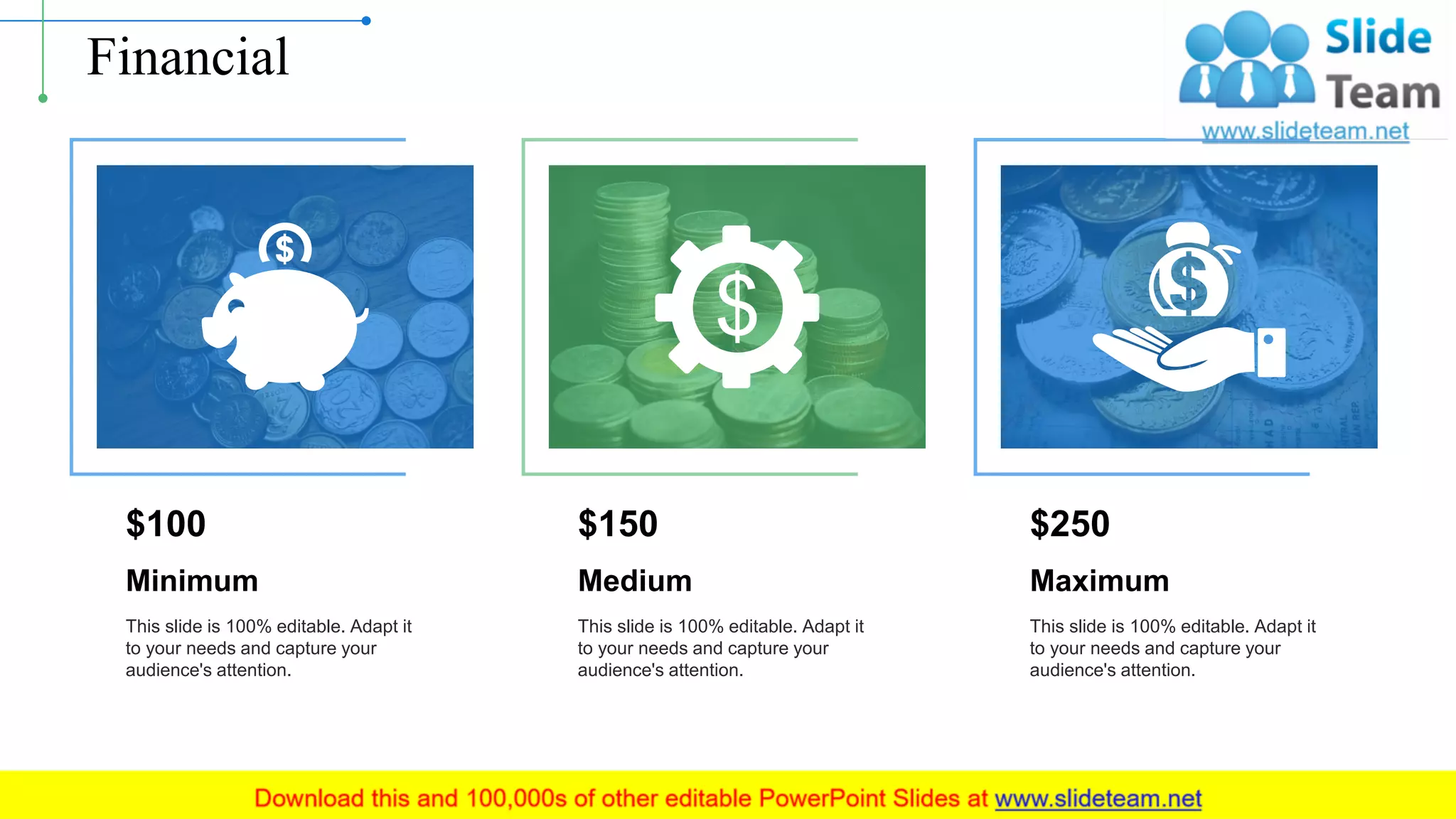 Financial
Minimum
This slide is 100% editable. Adapt it
to your needs and capture your
audience's attention.
$100
Medium
This slide is 100% editable. Adapt it
to your needs and capture your
audience's attention.
$150
Maximum
This slide is 100% editable. Adapt it
to your needs and capture your
audience's attention.
$250
15
 