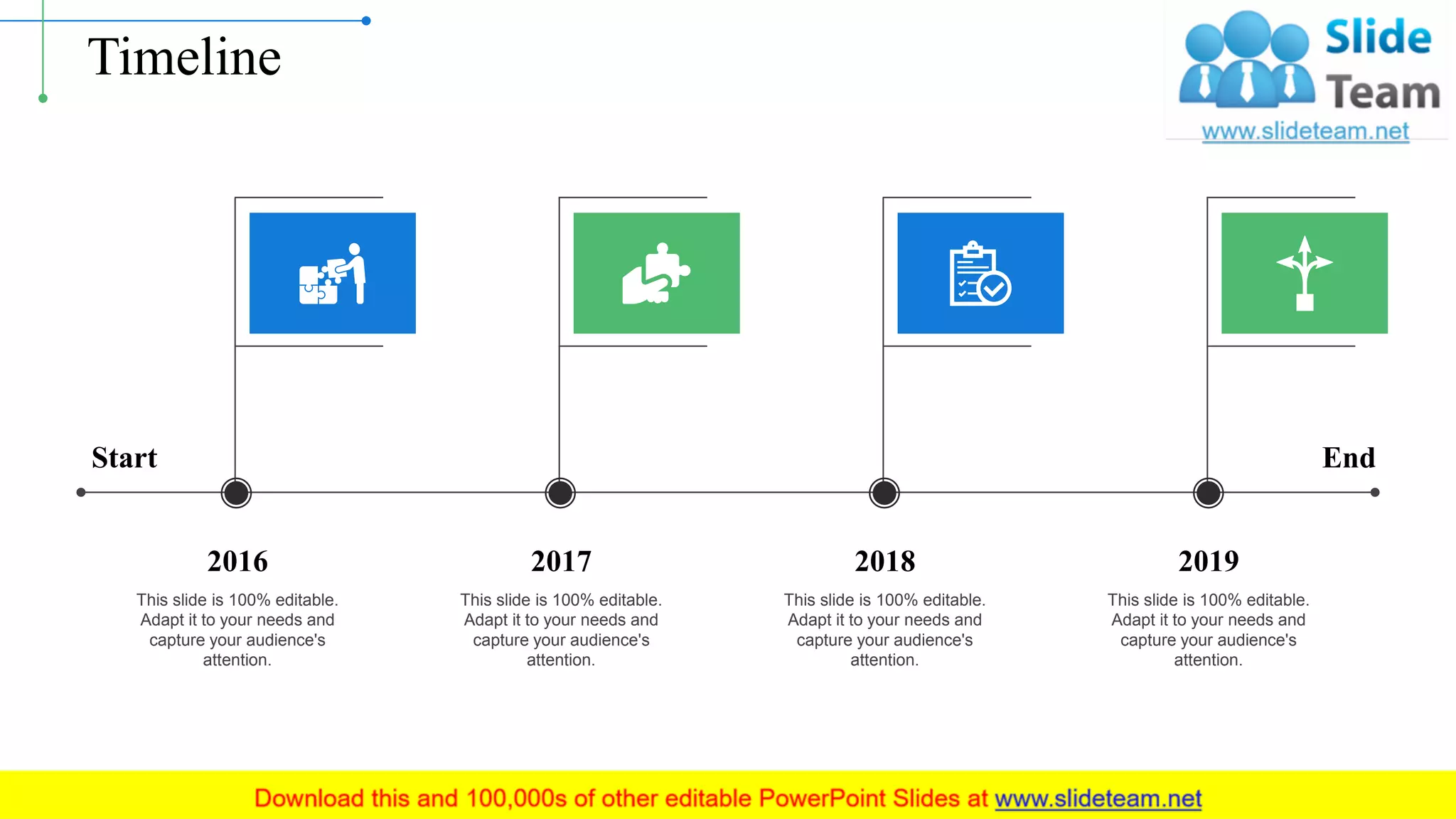 Timeline
This slide is 100% editable.
Adapt it to your needs and
capture your audience's
attention.
2016
This slide is 100% editable.
Adapt it to your needs and
capture your audience's
attention.
2017
This slide is 100% editable.
Adapt it to your needs and
capture your audience's
attention.
2018
This slide is 100% editable.
Adapt it to your needs and
capture your audience's
attention.
2019
Start End
17
 