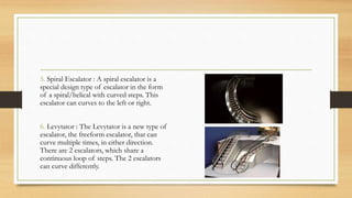 5. Spiral Escalator : A spiral escalator is a
special design type of escalator in the form
of a spiral/helical with curved steps. This
escalator can curves to the left or right.
6. Levytator : The Levytator is a new type of
escalator, the freeform escalator, that can
curve multiple times, in either direction.
There are 2 escalators, which share a
continuous loop of steps. The 2 escalators
can curve differently.
 