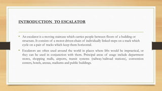 INTRODUCTION TO ESCALATOR
• An escalator is a moving staircase which carries people between floors of a building or
structure. It consists of a motor-driven chain of individually linked steps on a track which
cycle on a pair of tracks which keep them horizontal.
• Escalators are often used around the world in places where lifts would be impractical, or
they can be used in conjunction with them. Principal areas of usage include department
stores, shopping malls, airports, transit systems (railway/railroad stations), convention
centers, hotels, arenas, stadiums and public buildings.
 