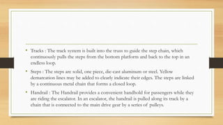 • Tracks : The track system is built into the truss to guide the step chain, which
continuously pulls the steps from the bottom platform and back to the top in an
endless loop.
• Steps : The steps are solid, one piece, die-cast aluminum or steel. Yellow
demarcation lines may be added to clearly indicate their edges. The steps are linked
by a continuous metal chain that forms a closed loop.
• Handrail : The Handrail provides a convenient handhold for passengers while they
are riding the escalator. In an escalator, the handrail is pulled along its track by a
chain that is connected to the main drive gear by a series of pulleys.
 