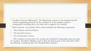 • Escalator Exterior (Balustrade) : The Balustrade consists of the handrail and the
exterior supporting structure of the escalator. It is the escalator exterior
components extending above the steps and it supports the handrail.
• Drive Systems : An escalator drive system includes the following components
1. Drive Machine and Gear Reducer.
2. The Step Drive System.
3. The Handrail Drive System.
The variation on how these two systems are combined is dependent upon the type
of escalator. The Drive Machine used to drive the pinion gear or the main drive chain
may directly or indirectly drive the Handrail Drive System.
 