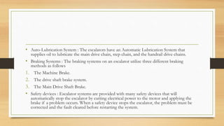 • Auto-Lubrication System : The escalators have an Automatic Lubrication System that
supplies oil to lubricate the main drive chain, step chain, and the handrail drive chains.
• Braking Systems : The braking systems on an escalator utilize three different braking
methods as follows
1. The Machine Brake.
2. The drive shaft brake system.
3. The Main Drive Shaft Brake.
• Safety devices : Escalator systems are provided with many safety devices that will
automatically stop the escalator by cutting electrical power to the motor and applying the
brake if a problem occurs. When a safety device stops the escalator, the problem must be
corrected and the fault cleared before restarting the system.
 