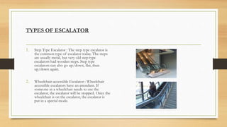 TYPES OF ESCALATOR
1. Step Type Escalator : The step type escalator is
the common type of escalator today. The steps
are usually metal, but very old step type
escalators had wooden steps. Step type
escalators can also go up/down, flat, then
up/down again.
2. Wheelchair-accessible Escalator : Wheelchair
accessible escalators have an attendant. If
someone in a wheelchair needs to use the
escalator, the escalator will be stopped. Once the
wheelchair is on the escalator, the escalator is
put in a special mode.
 