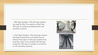 3. Belt Type Escalator : The belt type escalator
was made by Piat. You stand on a flat(?) belt.
This type of escalator probably doesn’t exist
anywhere, anymore.
4. Cleat Type Escalator : The cleat type escalator
had cleated metal, later wood treads, that are
slanted. Some types of cleat type escalator look
more like a belt, not an escalator (the belt type
escalator?). This type of escalator is not known
to exist anywhere, anymore.
 