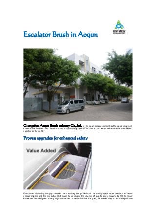 Escalator Brush in Aoqun
Guangzhou Aoqun Brush Industry Co.,Ltd. is the brush company which has the top development
speed in the Escalator Skirt Brush industry, Custom Design and ODM. Since 2009, we have become the main Brush
supplier for the world.
Proven upgrades for enhanced safety
Entrapments involving the gap between the stationary skirt panels and the moving steps on escalators can cause
serious injuries and the Escalator Skirt Brush helps reduce the chance of step-to-skirt entrapments. While newer
escalators are designed to very tight tolerances to help minimize that gap, the surest way to avoid step-to-skirt
 
