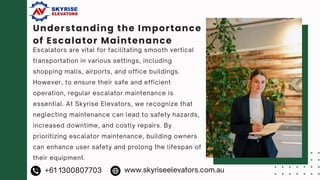 Understanding the Importance
of Escalator Maintenance
Escalators are vital for facilitating smooth vertical
transportation in various settings, including
shopping malls, airports, and office buildings.
However, to ensure their safe and efficient
operation, regular escalator maintenance is
essential. At Skyrise Elevators, we recognize that
neglecting maintenance can lead to safety hazards,
increased downtime, and costly repairs. By
prioritizing escalator maintenance, building owners
can enhance user safety and prolong the lifespan of
their equipment.
+61 1300807703 www.skyriseelevators.com.au
 